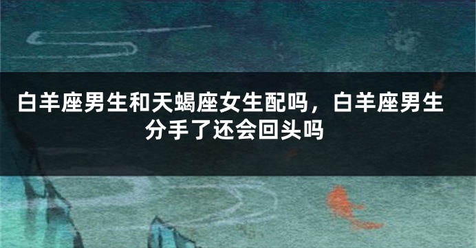 白羊座男生和天蝎座女生配吗，白羊座男生分手了还会回头吗