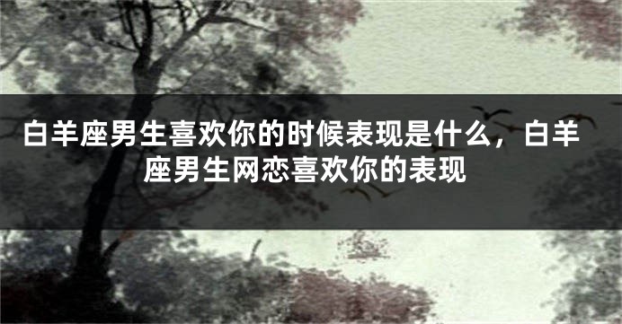 白羊座男生喜欢你的时候表现是什么，白羊座男生网恋喜欢你的表现