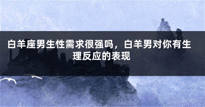 白羊座男生性需求很强吗，白羊男对你有生理反应的表现