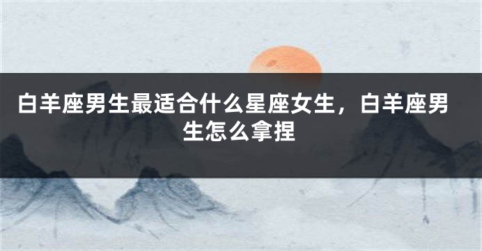 白羊座男生最适合什么星座女生，白羊座男生怎么拿捏