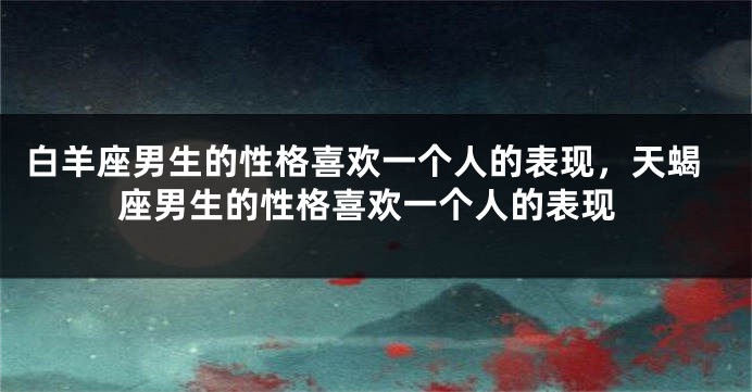 白羊座男生的性格喜欢一个人的表现，天蝎座男生的性格喜欢一个人的表现