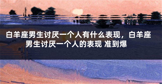 白羊座男生讨厌一个人有什么表现，白羊座男生讨厌一个人的表现 准到爆