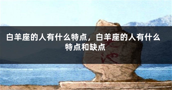 白羊座的人有什么特点，白羊座的人有什么特点和缺点