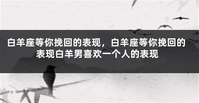 白羊座等你挽回的表现，白羊座等你挽回的表现白羊男喜欢一个人的表现