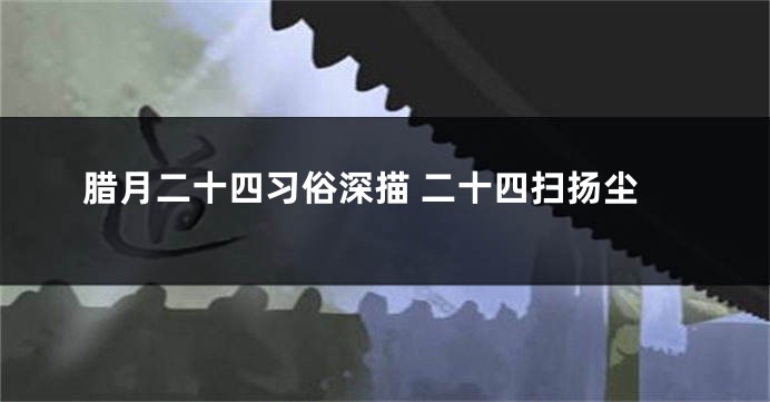 腊月二十四习俗深描 二十四扫扬尘