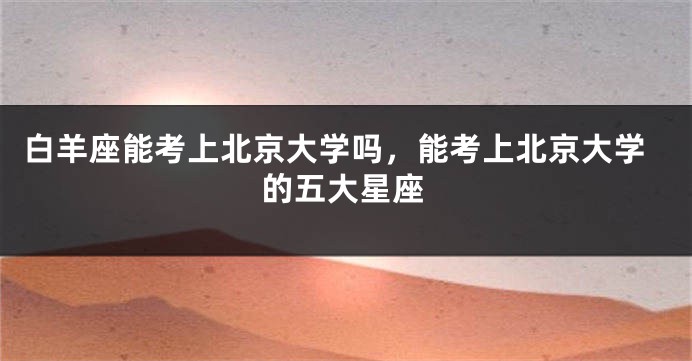 白羊座能考上北京大学吗，能考上北京大学的五大星座