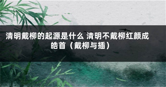 清明戴柳的起源是什么 清明不戴柳红颜成皓首（戴柳与插）