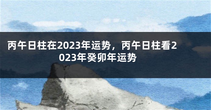 丙午日柱在2023年运势，丙午日柱看2023年癸卯年运势