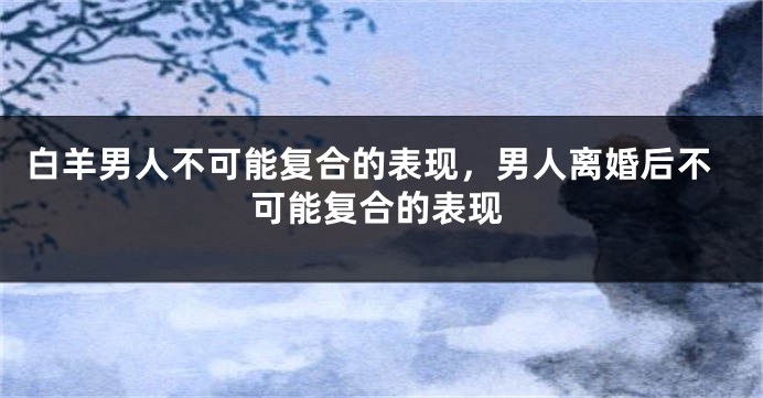 白羊男人不可能复合的表现，男人离婚后不可能复合的表现