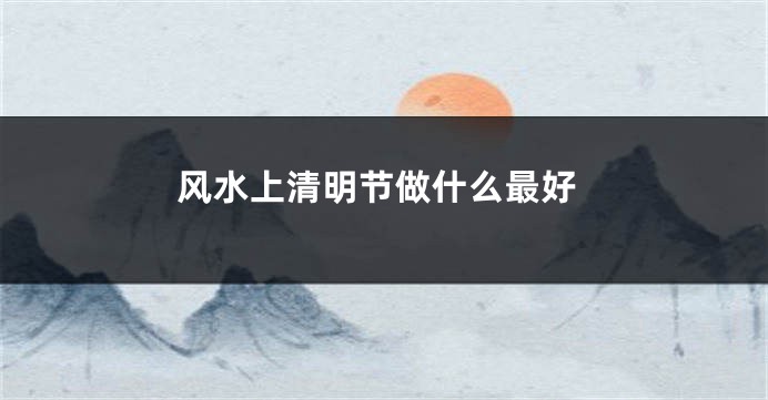 风水上清明节做什么最好