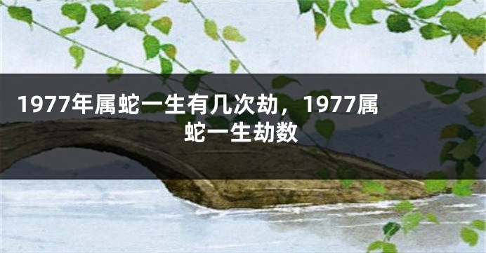 1977年属蛇一生有几次劫，1977属蛇一生劫数