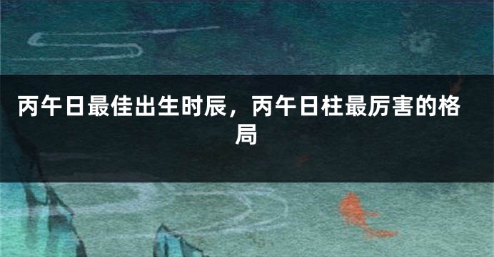 丙午日最佳出生时辰，丙午日柱最厉害的格局