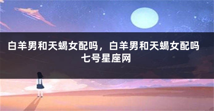 白羊男和天蝎女配吗，白羊男和天蝎女配吗七号星座网