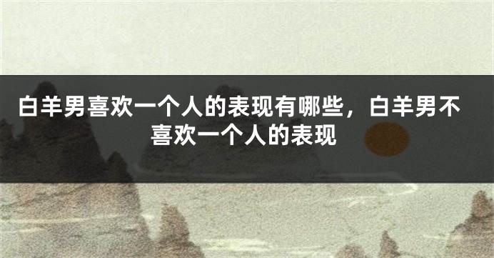 白羊男喜欢一个人的表现有哪些，白羊男不喜欢一个人的表现