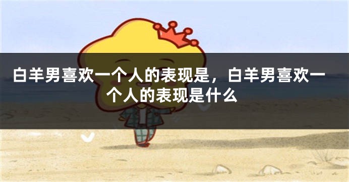 白羊男喜欢一个人的表现是，白羊男喜欢一个人的表现是什么