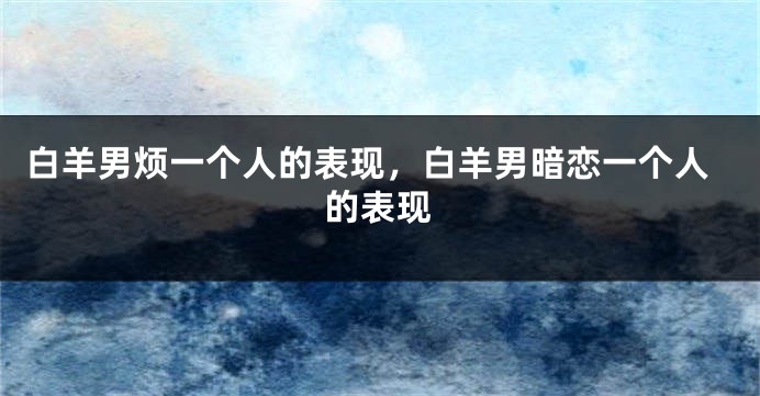 白羊男烦一个人的表现，白羊男暗恋一个人的表现