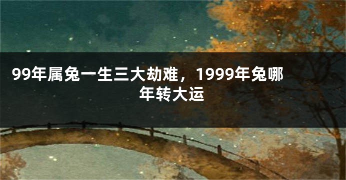 99年属兔一生三大劫难，1999年兔哪年转大运