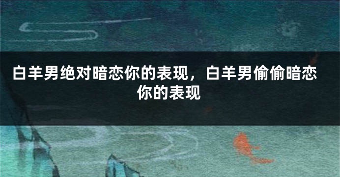 白羊男绝对暗恋你的表现，白羊男偷偷暗恋你的表现