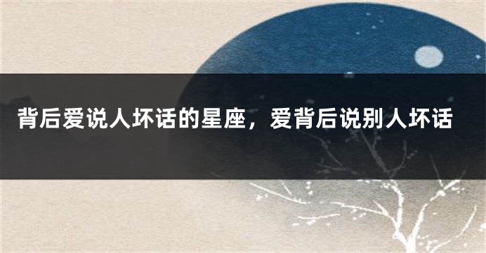 背后爱说人坏话的星座，爱背后说别人坏话