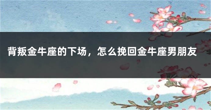 背叛金牛座的下场，怎么挽回金牛座男朋友