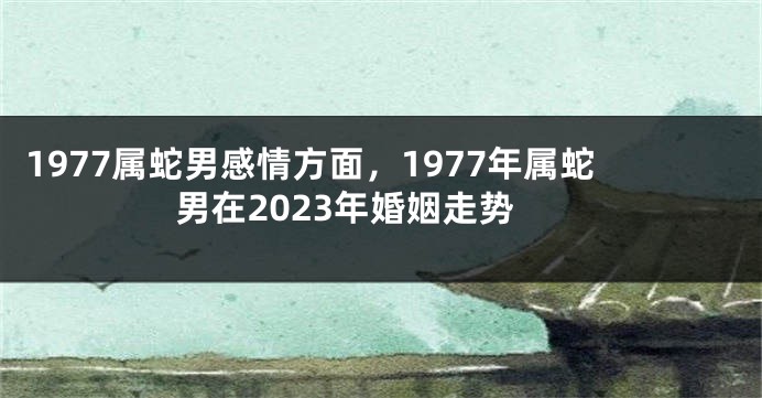 1977属蛇男感情方面，1977年属蛇男在2023年婚姻走势