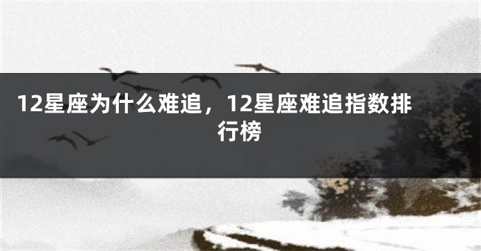 12星座为什么难追，12星座难追指数排行榜