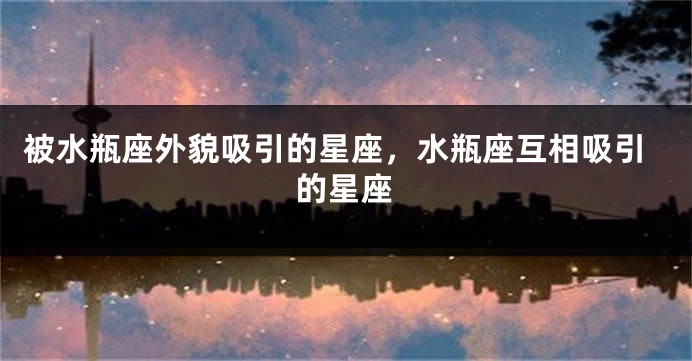 被水瓶座外貌吸引的星座，水瓶座互相吸引的星座