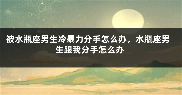 被水瓶座男生冷暴力分手怎么办，水瓶座男生跟我分手怎么办