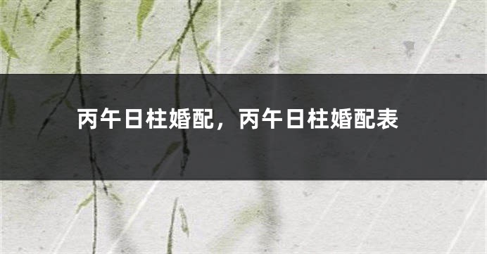 丙午日柱婚配，丙午日柱婚配表