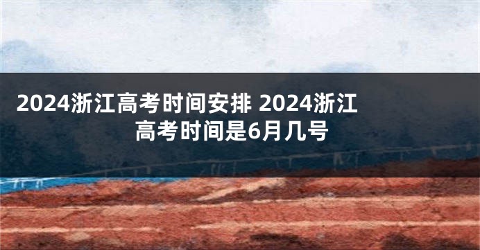 2024浙江高考时间安排 2024浙江高考时间是6月几号