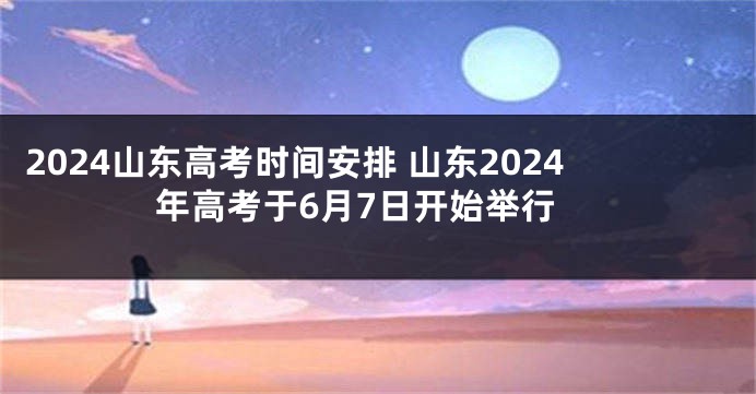 2024山东高考时间安排 山东2024年高考于6月7日开始举行