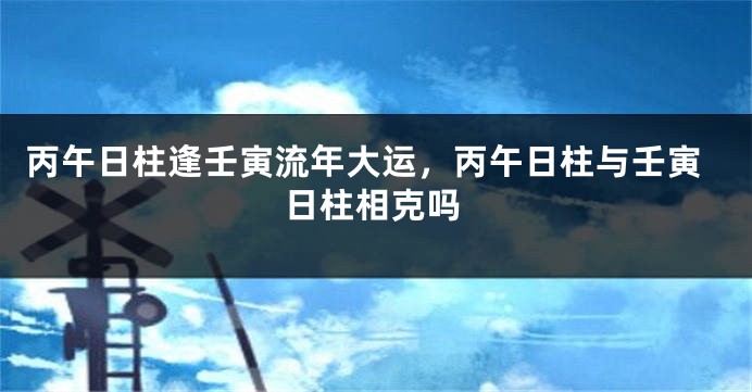 丙午日柱逢壬寅流年大运，丙午日柱与壬寅日柱相克吗