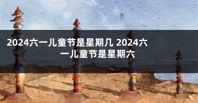 2024六一儿童节是星期几 2024六一儿童节是星期六