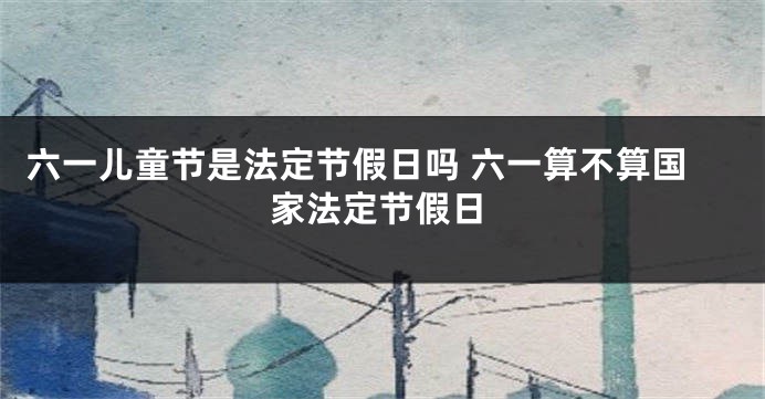 六一儿童节是法定节假日吗 六一算不算国家法定节假日