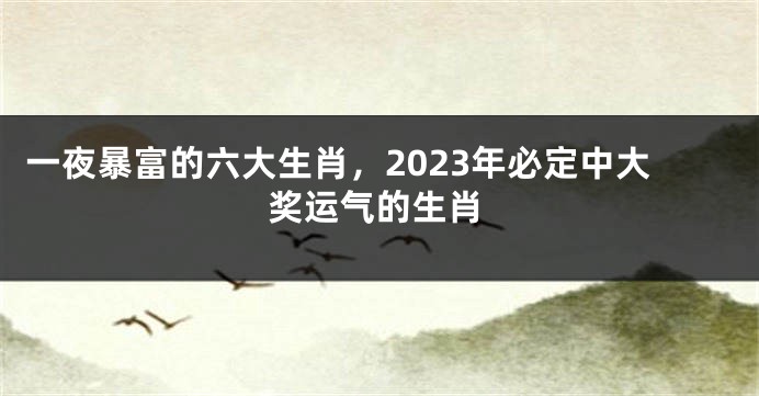 一夜暴富的六大生肖，2023年必定中大奖运气的生肖