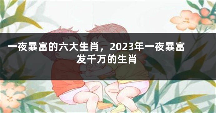 一夜暴富的六大生肖，2023年一夜暴富发千万的生肖