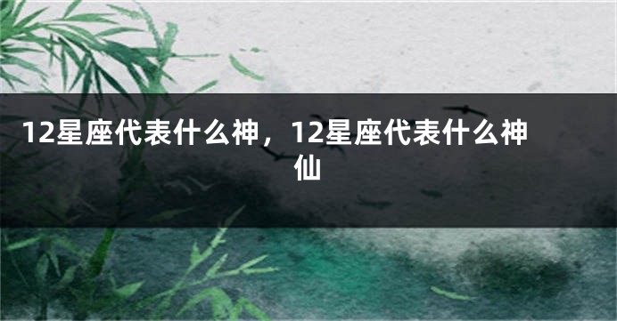 12星座代表什么神，12星座代表什么神仙