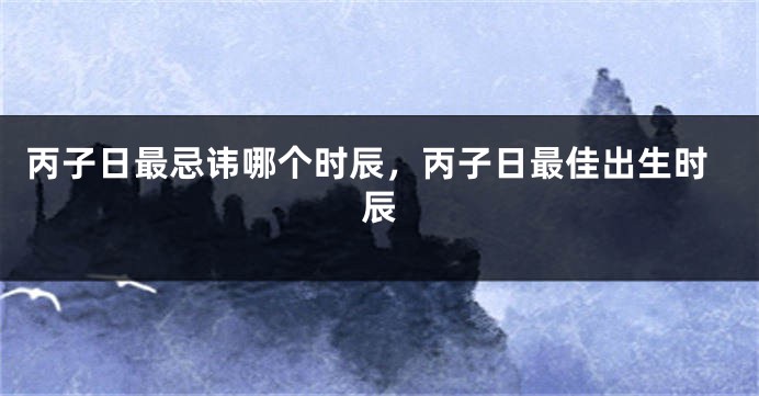 丙子日最忌讳哪个时辰，丙子日最佳出生时辰