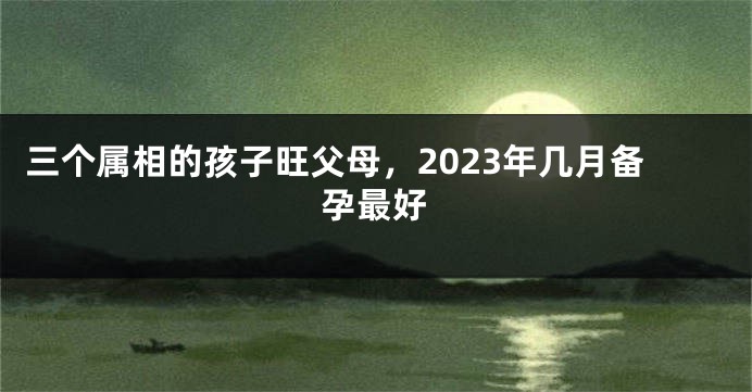 三个属相的孩子旺父母，2023年几月备孕最好