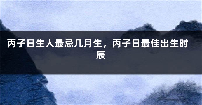 丙子日生人最忌几月生，丙子日最佳出生时辰