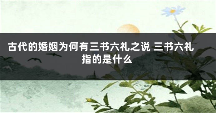 古代的婚姻为何有三书六礼之说 三书六礼指的是什么