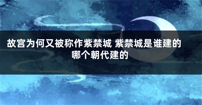 故宫为何又被称作紫禁城 紫禁城是谁建的哪个朝代建的