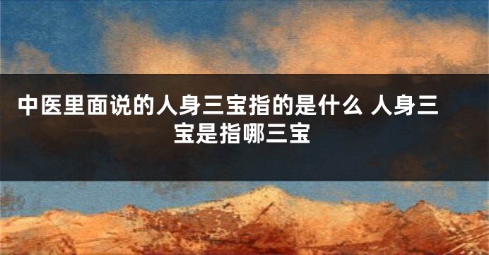 中医里面说的人身三宝指的是什么 人身三宝是指哪三宝