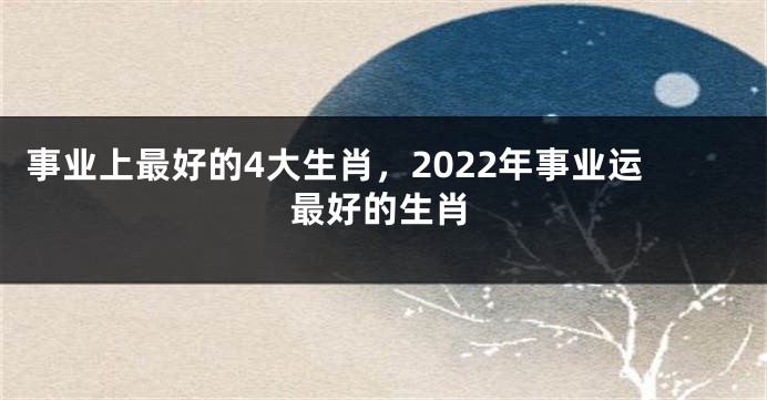 事业上最好的4大生肖，2022年事业运最好的生肖