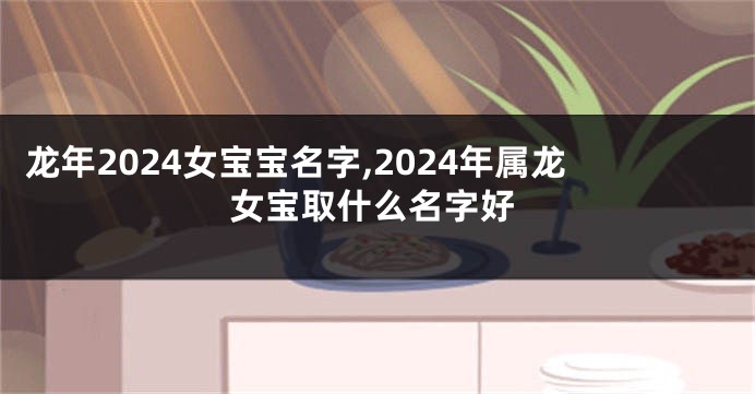 龙年2024女宝宝名字,2024年属龙女宝取什么名字好