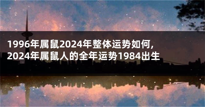 1996年属鼠2024年整体运势如何,2024年属鼠人的全年运势1984出生