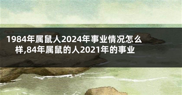 1984年属鼠人2024年事业情况怎么样,84年属鼠的人2021年的事业