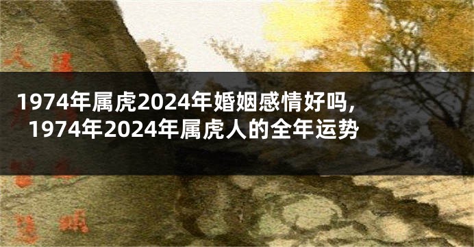 1974年属虎2024年婚姻感情好吗,1974年2024年属虎人的全年运势