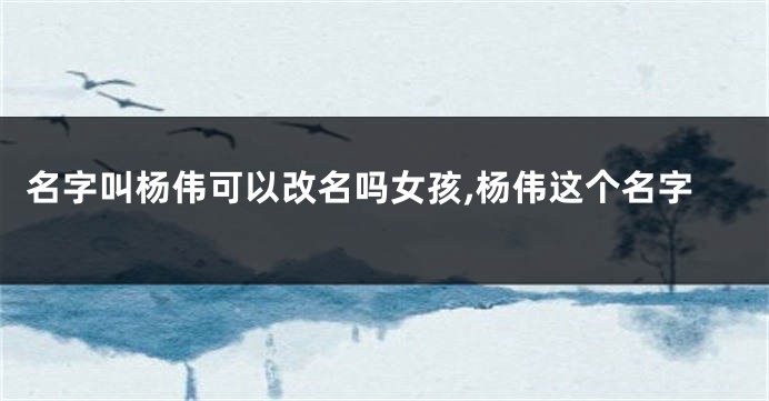 名字叫杨伟可以改名吗女孩,杨伟这个名字