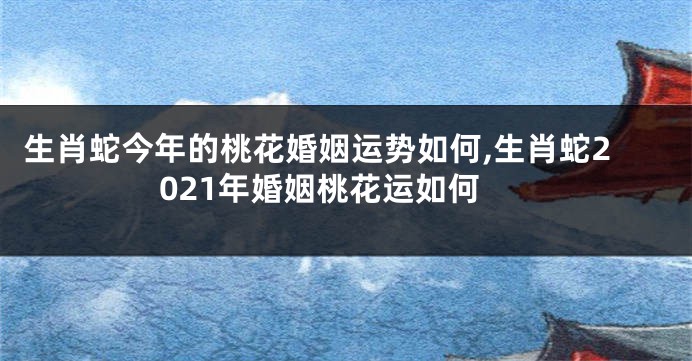 生肖蛇今年的桃花婚姻运势如何,生肖蛇2021年婚姻桃花运如何